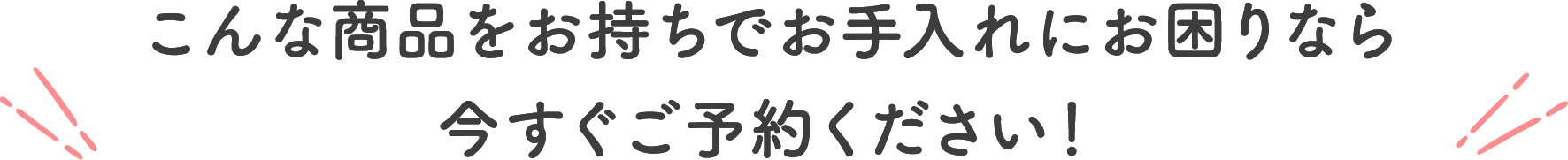 こんな商品をお持ちでお手入れにお困りなら今すぐご予約ください！