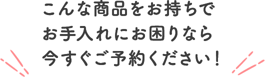 こんな商品をお持ちでお手入れにお困りなら今すぐご予約ください！